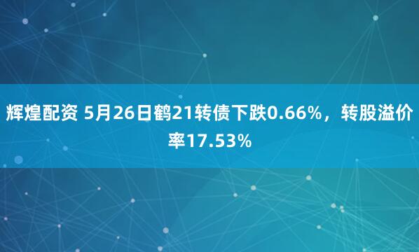 辉煌配资 5月26日鹤21转债下跌0.66%，转股溢价率17.53%