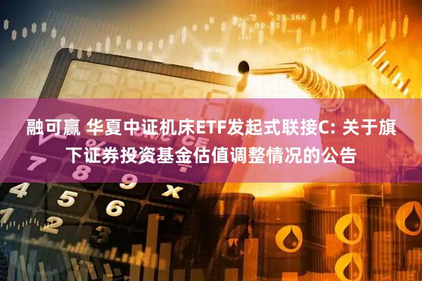 融可赢 华夏中证机床ETF发起式联接C: 关于旗下证券投资基金估值调整情况的公告