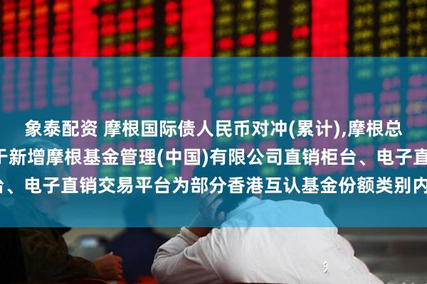 象泰配资 摩根国际债人民币对冲(累计),摩根总收益债人民币累计: 关于新增摩根基金管理(中国)有限公司直销柜台、电子直销交易平台为部分香港互认基金份额类别内地销售平台的公告