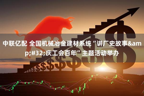 中联亿配 全国机械冶金建材系统“讲厂史故事&#32;庆工会百年”主题活动举办