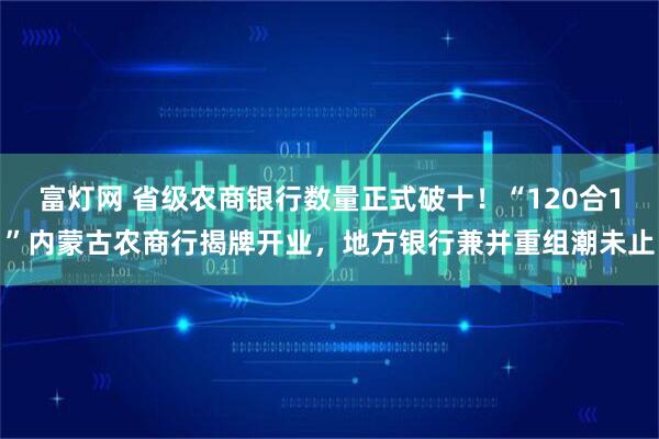 富灯网 省级农商银行数量正式破十！“120合1”内蒙古农商行揭牌开业，地方银行兼并重组潮未止