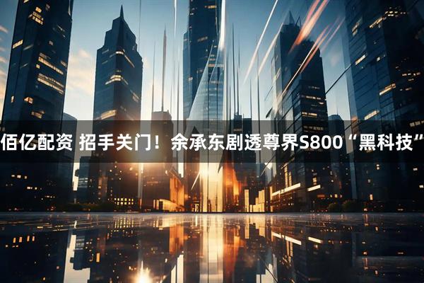佰亿配资 招手关门！余承东剧透尊界S800“黑科技”