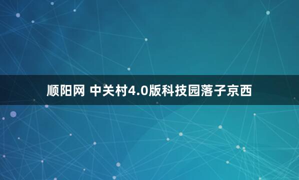 顺阳网 中关村4.0版科技园落子京西