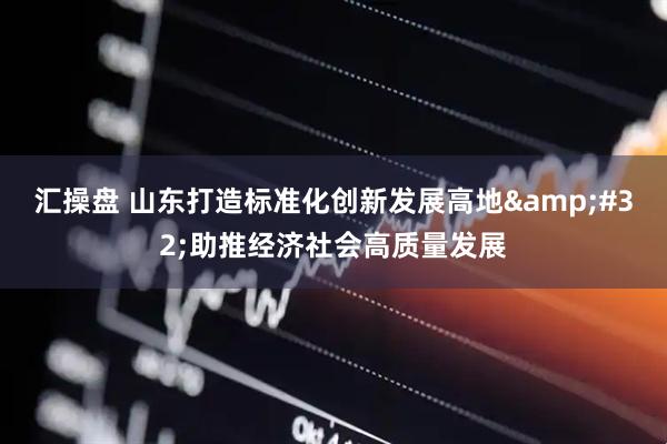 汇操盘 山东打造标准化创新发展高地&#32;助推经济社会高质量发展