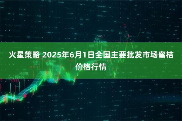 火星策略 2025年6月1日全国主要批发市场蜜桔价格行情
