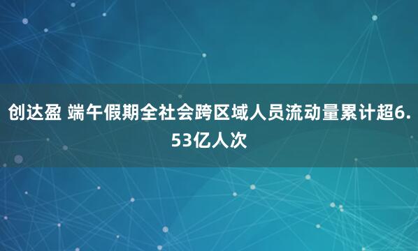 创达盈 端午假期全社会跨区域人员流动量累计超6.53亿人次