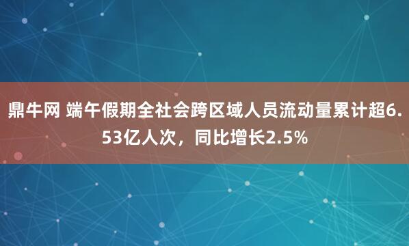 鼎牛网 端午假期全社会跨区域人员流动量累计超6.53亿人次，同比增长2.5%