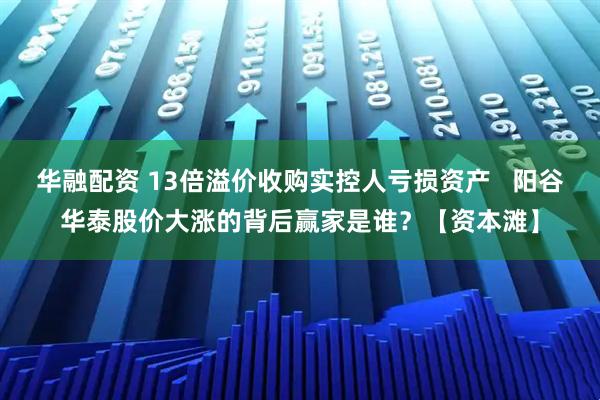 华融配资 13倍溢价收购实控人亏损资产   阳谷华泰股价大涨的背后赢家是谁？【资本滩】