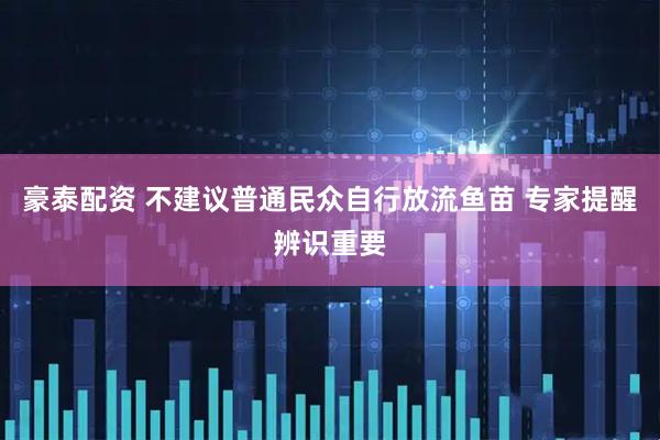 豪泰配资 不建议普通民众自行放流鱼苗 专家提醒辨识重要