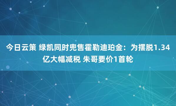 今日云策 绿凯同时兜售霍勒迪珀金：为摆脱1.34亿大幅减税 朱哥要价1首轮