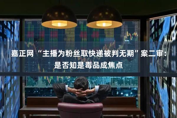 嘉正网 “主播为粉丝取快递被判无期”案二审：是否知是毒品成焦点