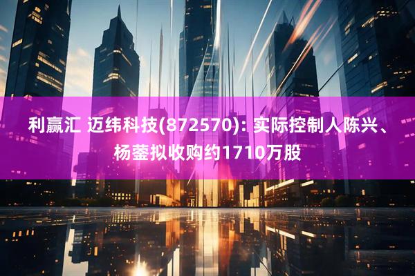 利赢汇 迈纬科技(872570): 实际控制人陈兴、杨蓥拟收购约1710万股