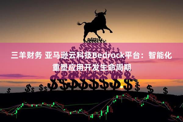 三羊财务 亚马逊云科技Bedrock平台：智能化重塑应用开发生命周期