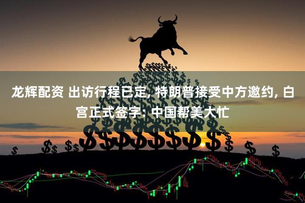龙辉配资 出访行程已定, 特朗普接受中方邀约, 白宫正式签字: 中国帮美大忙