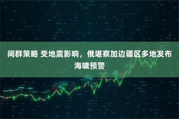 间群策略 受地震影响，俄堪察加边疆区多地发布海啸预警