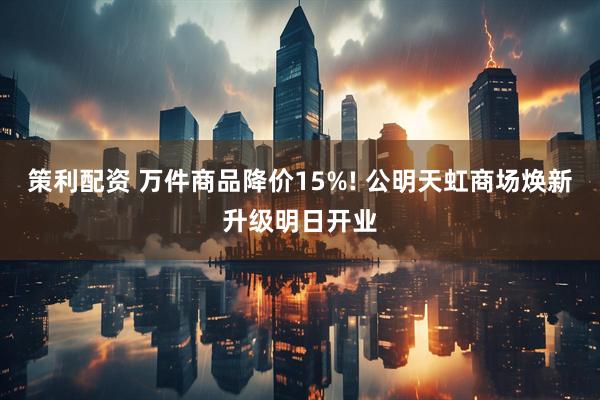 策利配资 万件商品降价15%! 公明天虹商场焕新升级明日开业