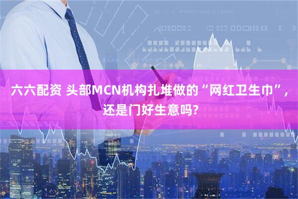 六六配资 头部MCN机构扎堆做的“网红卫生巾”, 还是门好生意吗?