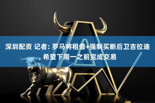 深圳配资 记者: 罗马将租借+强制买断后卫吉拉迪, 希望下周一之前完成交易