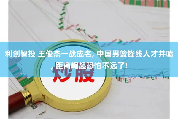 利创智投 王俊杰一战成名, 中国男篮锋线人才井喷, 距离崛起恐怕不远了!
