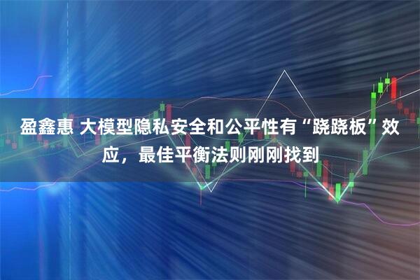 盈鑫惠 大模型隐私安全和公平性有“跷跷板”效应，最佳平衡法则刚刚找到