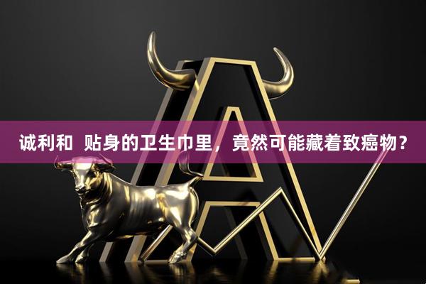 诚利和  贴身的卫生巾里，竟然可能藏着致癌物？