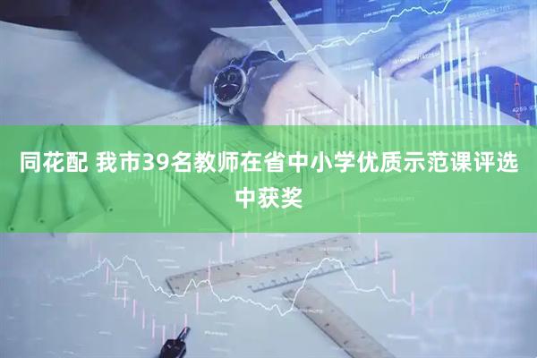 同花配 我市39名教师在省中小学优质示范课评选中获奖