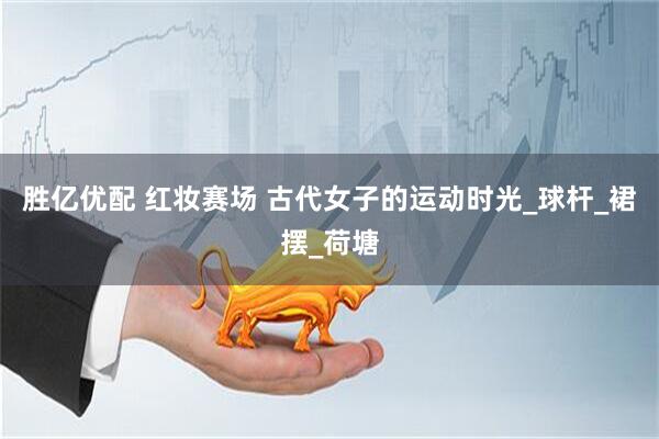 胜亿优配 红妆赛场 古代女子的运动时光_球杆_裙摆_荷塘