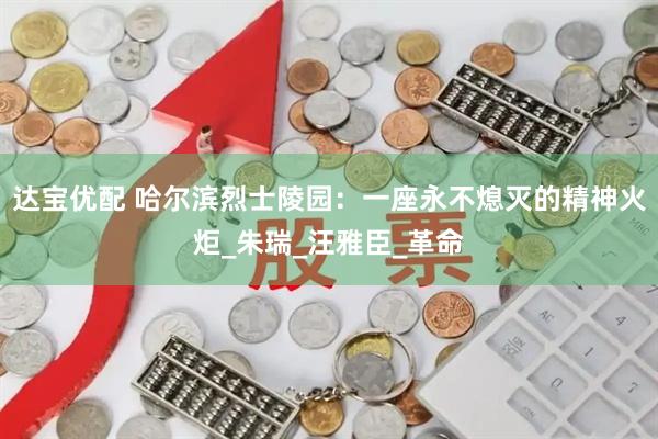 达宝优配 哈尔滨烈士陵园：一座永不熄灭的精神火炬_朱瑞_汪雅臣_革命