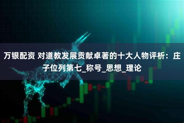 万银配资 对道教发展贡献卓著的十大人物评析：庄子位列第七_称号_思想_理论