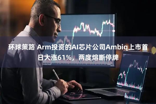环球策路 Arm投资的AI芯片公司Ambiq上市首日大涨61%，两度熔断停牌
