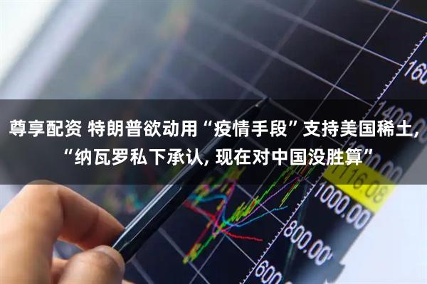 尊享配资 特朗普欲动用“疫情手段”支持美国稀土, “纳瓦罗私下承认, 现在对中国没胜算”