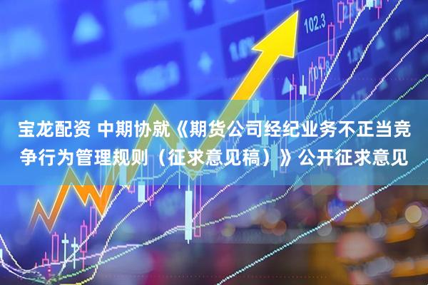 宝龙配资 中期协就《期货公司经纪业务不正当竞争行为管理规则（征求意见稿）》公开征求意见