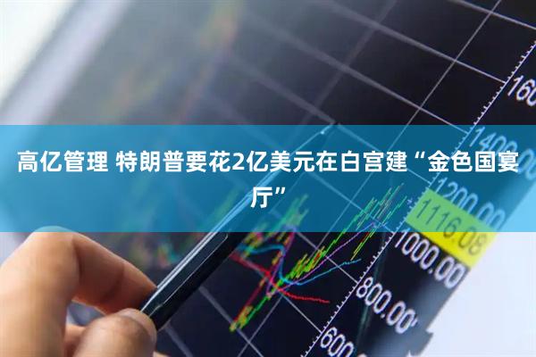 高亿管理 特朗普要花2亿美元在白宫建“金色国宴厅”