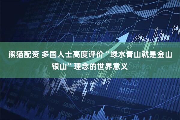 熊猫配资 多国人士高度评价“绿水青山就是金山银山”理念的世界意义