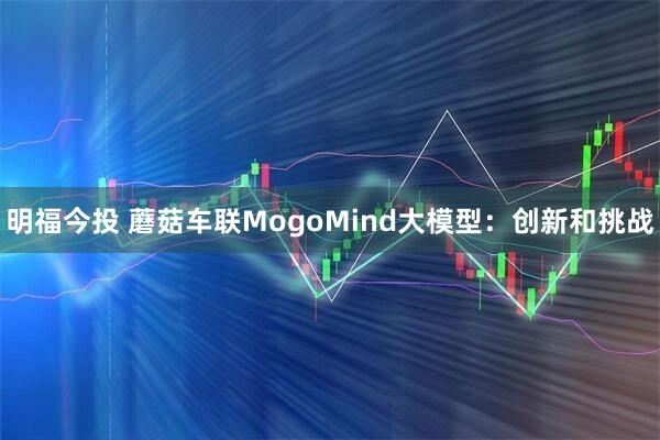 明福今投 蘑菇车联MogoMind大模型：创新和挑战