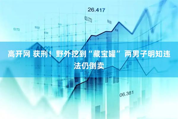 高开网 获刑！野外挖到“藏宝罐” 两男子明知违法仍倒卖