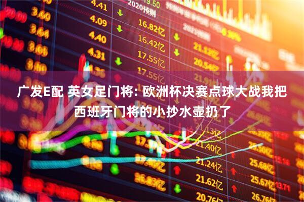 广发E配 英女足门将: 欧洲杯决赛点球大战我把西班牙门将的小抄水壶扔了