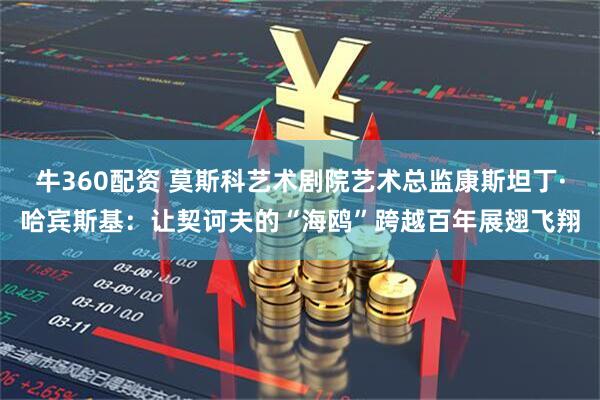 牛360配资 莫斯科艺术剧院艺术总监康斯坦丁·哈宾斯基：让契诃夫的“海鸥”跨越百年展翅飞翔