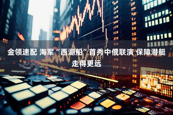 金领速配 海军“西湖船”首秀中俄联演 保障潜艇走得更远