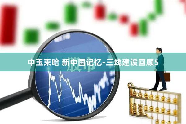 中玉束哈 新中国记忆-三线建设回顾5