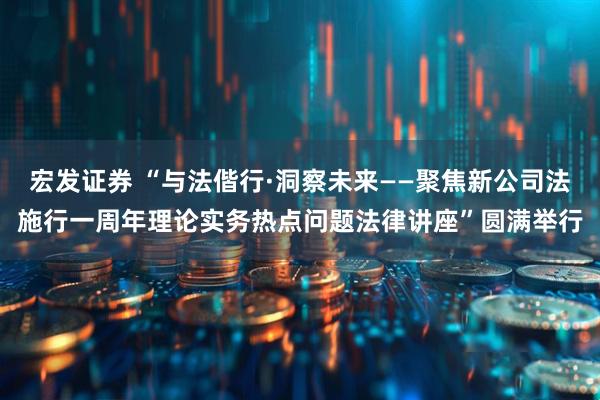 宏发证券 “与法偕行·洞察未来——聚焦新公司法施行一周年理论实务热点问题法律讲座”圆满举行