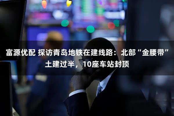 富源优配 探访青岛地铁在建线路：北部“金腰带”土建过半，10座车站封顶