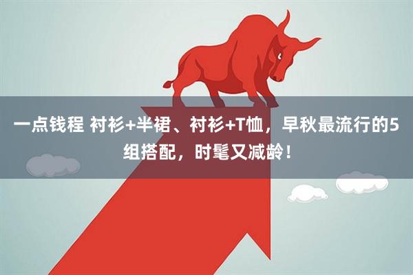 一点钱程 衬衫+半裙、衬衫+T恤，早秋最流行的5组搭配，时髦又减龄！