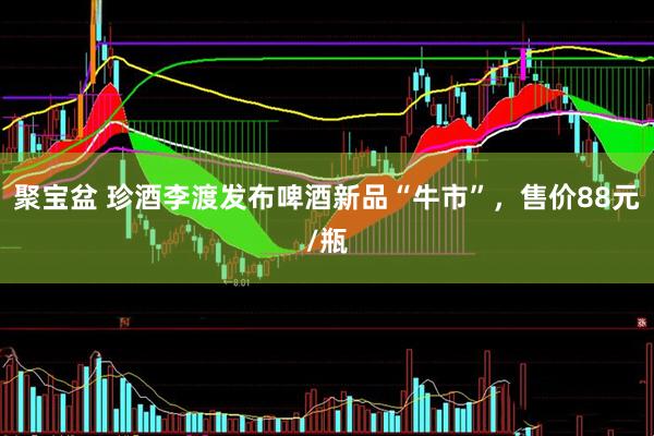 聚宝盆 珍酒李渡发布啤酒新品“牛市”，售价88元/瓶