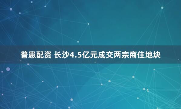 普患配资 长沙4.5亿元成交两宗商住地块