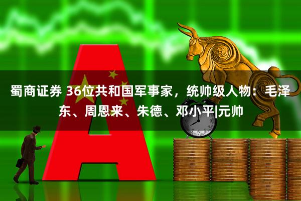 蜀商证券 36位共和国军事家，统帅级人物：毛泽东、周恩来、朱德、邓小平|元帅