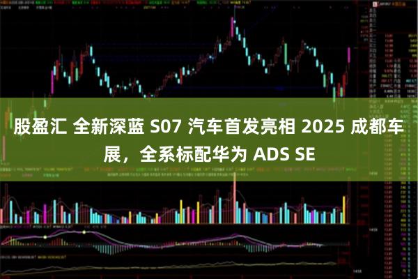 股盈汇 全新深蓝 S07 汽车首发亮相 2025 成都车展，全系标配华为 ADS SE