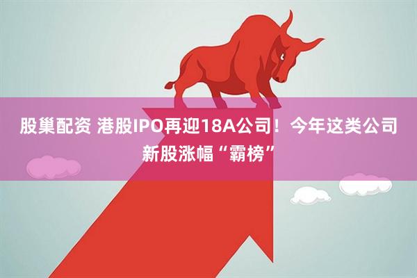 股巢配资 港股IPO再迎18A公司！今年这类公司新股涨幅“霸榜”