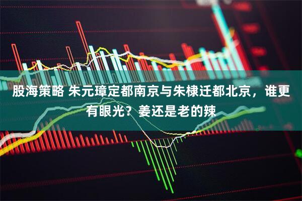 股海策略 朱元璋定都南京与朱棣迁都北京，谁更有眼光？姜还是老的辣
