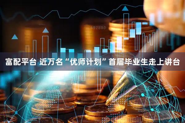 富配平台 近万名“优师计划”首届毕业生走上讲台